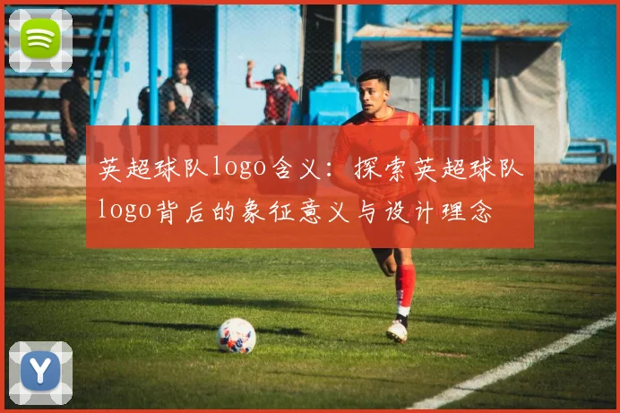 英超球队logo含义：探索英超球队logo背后的象征意义与设计理念
