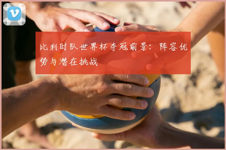 比利时队世界杯夺冠前景：阵容优势与潜在挑战