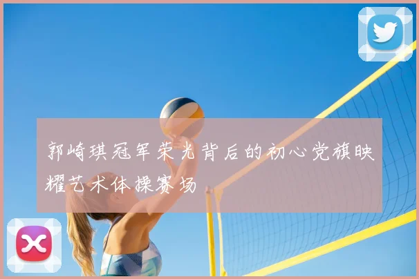 郭崎琪冠军荣光背后的初心党旗映耀艺术体操赛场